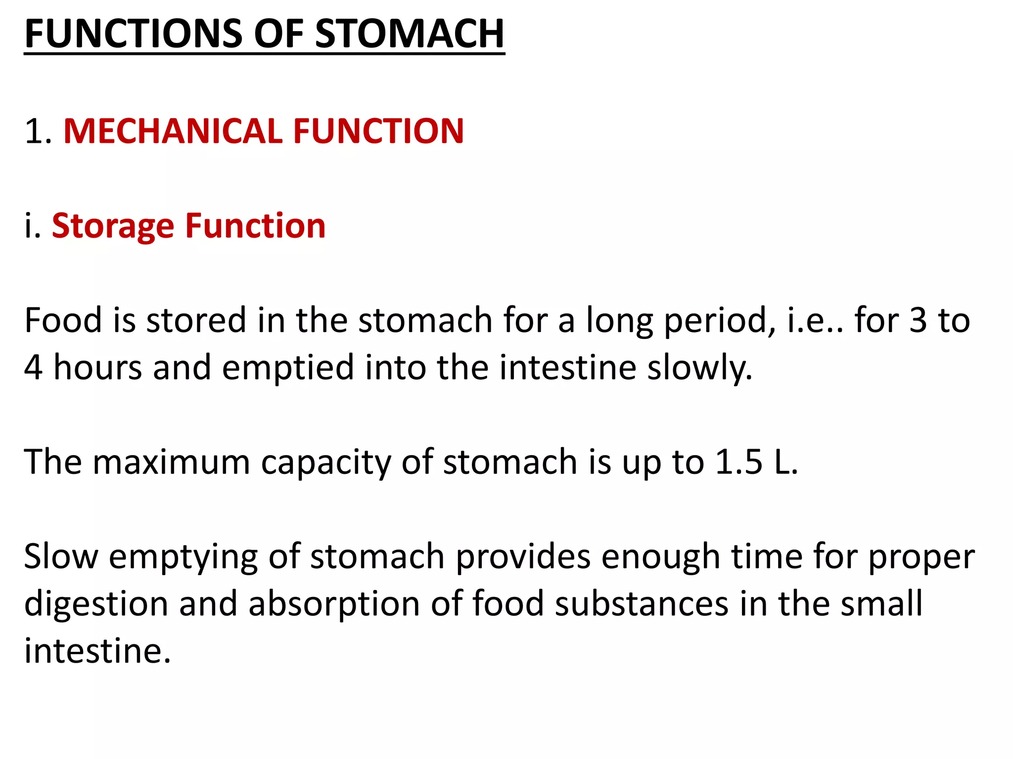 FUNCTIONS OF STOMACH
1. MECHANICAL FUNCTION
i. Storage Function
Food is stored in the stomach for a long period, i.e.. for 3 to
4 hours and emptied into the intestine slowly.
The maximum capacity of stomach is up to 1.5 L.
Slow emptying of stomach provides enough time for proper
digestion and absorption of food substances in the small
intestine.
 