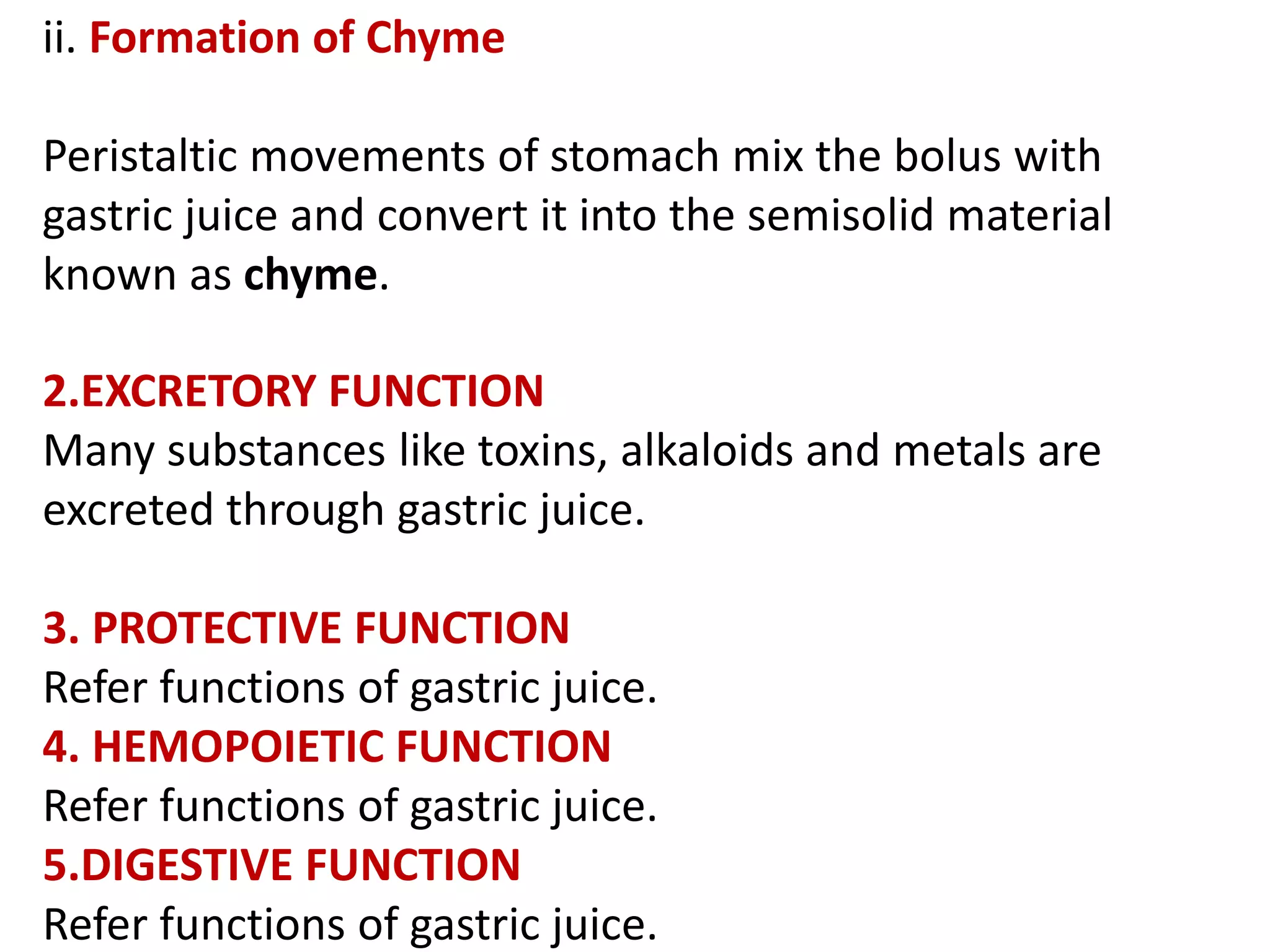 ii. Formation of Chyme
Peristaltic movements of stomach mix the bolus with
gastric juice and convert it into the semisolid material
known as chyme.
2.EXCRETORY FUNCTION
Many substances like toxins, alkaloids and metals are
excreted through gastric juice.
3. PROTECTIVE FUNCTION
Refer functions of gastric juice.
4. HEMOPOIETIC FUNCTION
Refer functions of gastric juice.
5.DIGESTIVE FUNCTION
Refer functions of gastric juice.
 
