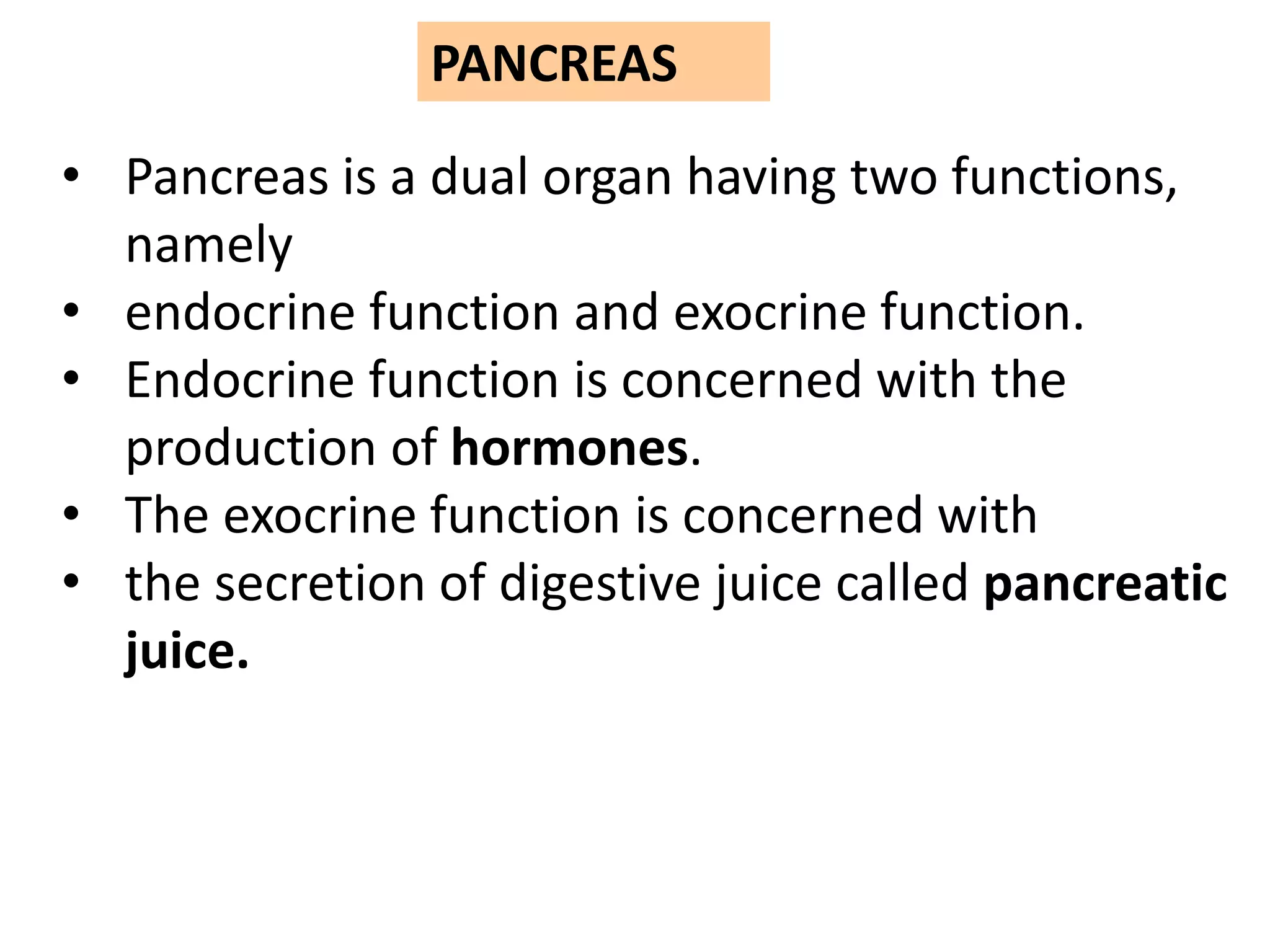 PANCREAS
• Pancreas is a dual organ having two functions,
namely
• endocrine function and exocrine function.
• Endocrine function is concerned with the
production of hormones.
• The exocrine function is concerned with
• the secretion of digestive juice called pancreatic
juice.
 