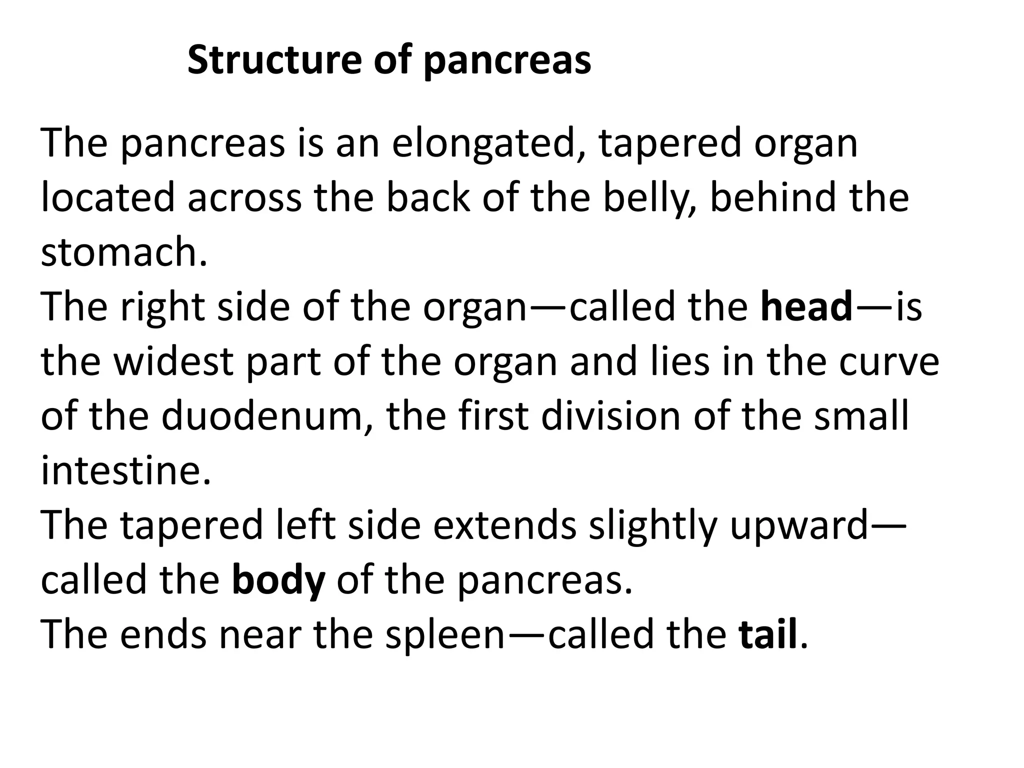 Structure of pancreas
The pancreas is an elongated, tapered organ
located across the back of the belly, behind the
stomach.
The right side of the organ—called the head—is
the widest part of the organ and lies in the curve
of the duodenum, the first division of the small
intestine.
The tapered left side extends slightly upward—
called the body of the pancreas.
The ends near the spleen—called the tail.
 