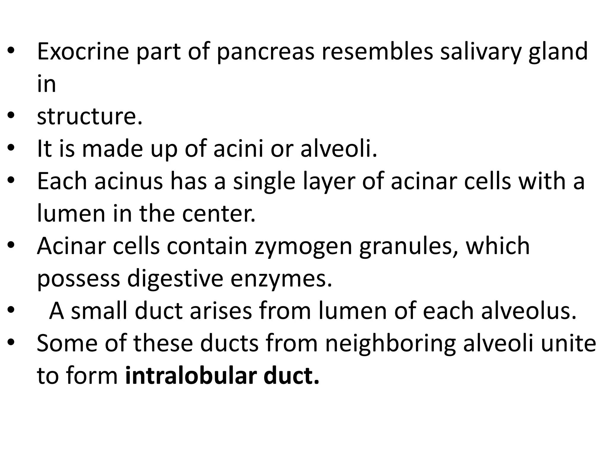 • Exocrine part of pancreas resembles salivary gland
in
• structure.
• It is made up of acini or alveoli.
• Each acinus has a single layer of acinar cells with a
lumen in the center.
• Acinar cells contain zymogen granules, which
possess digestive enzymes.
• A small duct arises from lumen of each alveolus.
• Some of these ducts from neighboring alveoli unite
to form intralobular duct.
 