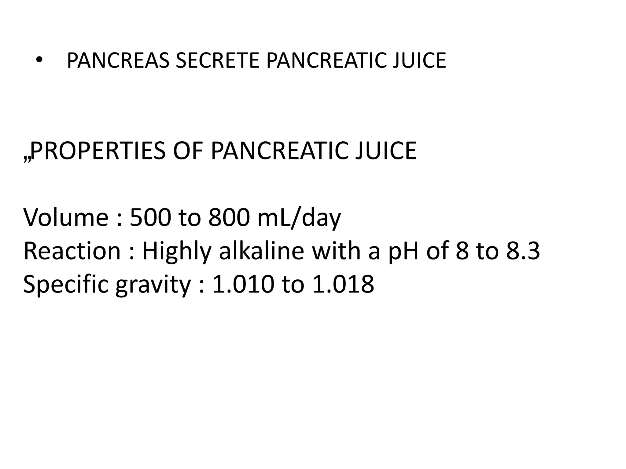 „PROPERTIES OF PANCREATIC JUICE
Volume : 500 to 800 mL/day
Reaction : Highly alkaline with a pH of 8 to 8.3
Specific gravity : 1.010 to 1.018
• PANCREAS SECRETE PANCREATIC JUICE
 