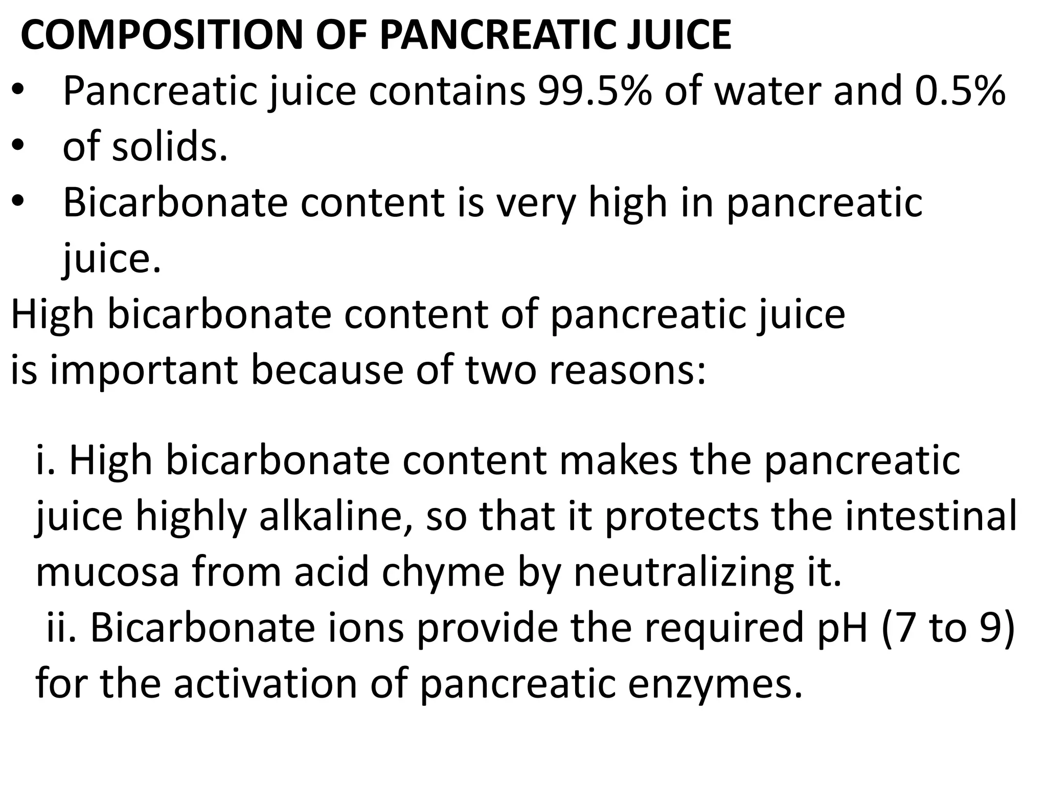 COMPOSITION OF PANCREATIC JUICE
• Pancreatic juice contains 99.5% of water and 0.5%
• of solids.
• Bicarbonate content is very high in pancreatic
juice.
High bicarbonate content of pancreatic juice
is important because of two reasons:
i. High bicarbonate content makes the pancreatic
juice highly alkaline, so that it protects the intestinal
mucosa from acid chyme by neutralizing it.
ii. Bicarbonate ions provide the required pH (7 to 9)
for the activation of pancreatic enzymes.
 