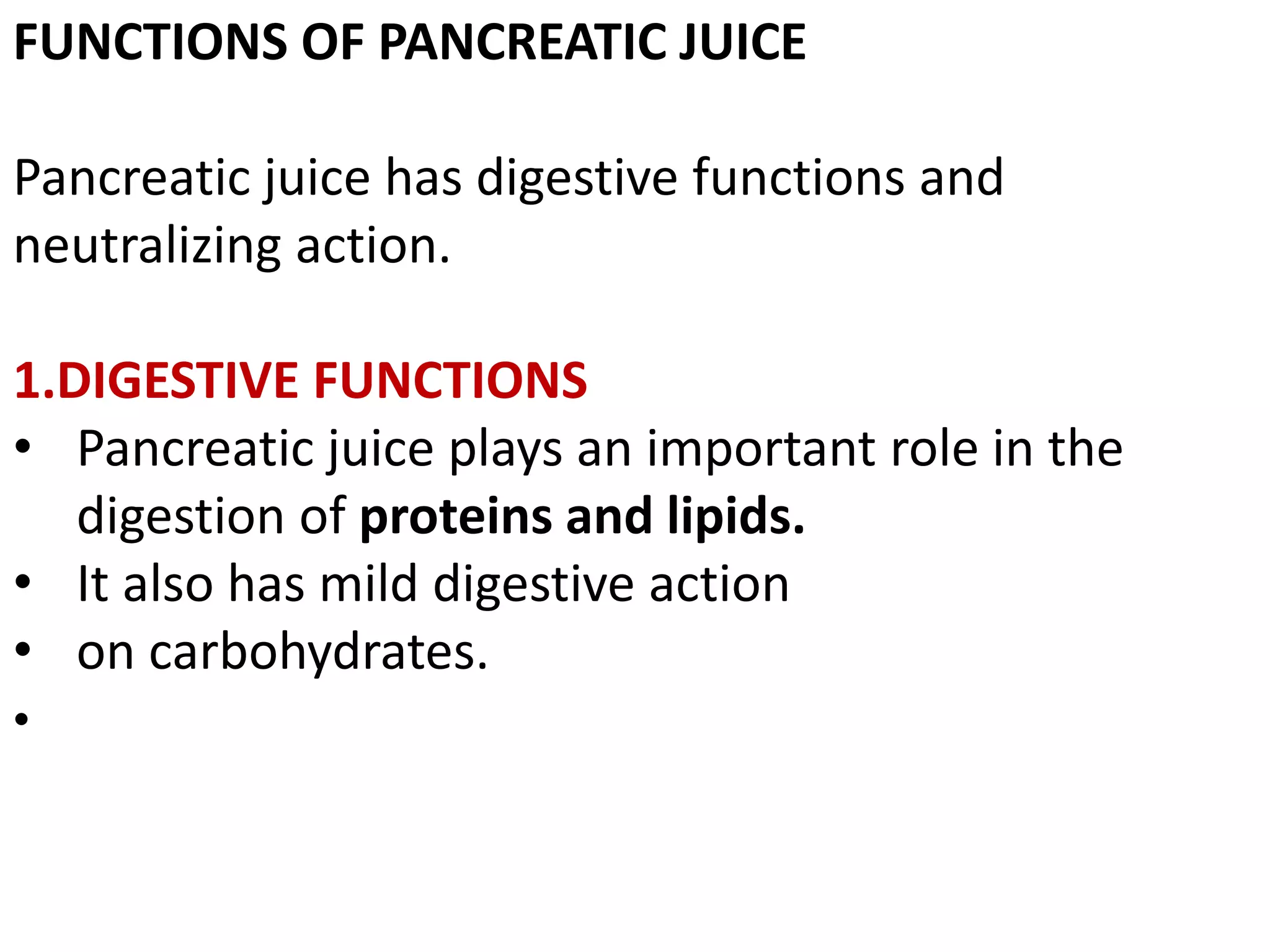 FUNCTIONS OF PANCREATIC JUICE
Pancreatic juice has digestive functions and
neutralizing action.
1.DIGESTIVE FUNCTIONS
• Pancreatic juice plays an important role in the
digestion of proteins and lipids.
• It also has mild digestive action
• on carbohydrates.
•
 