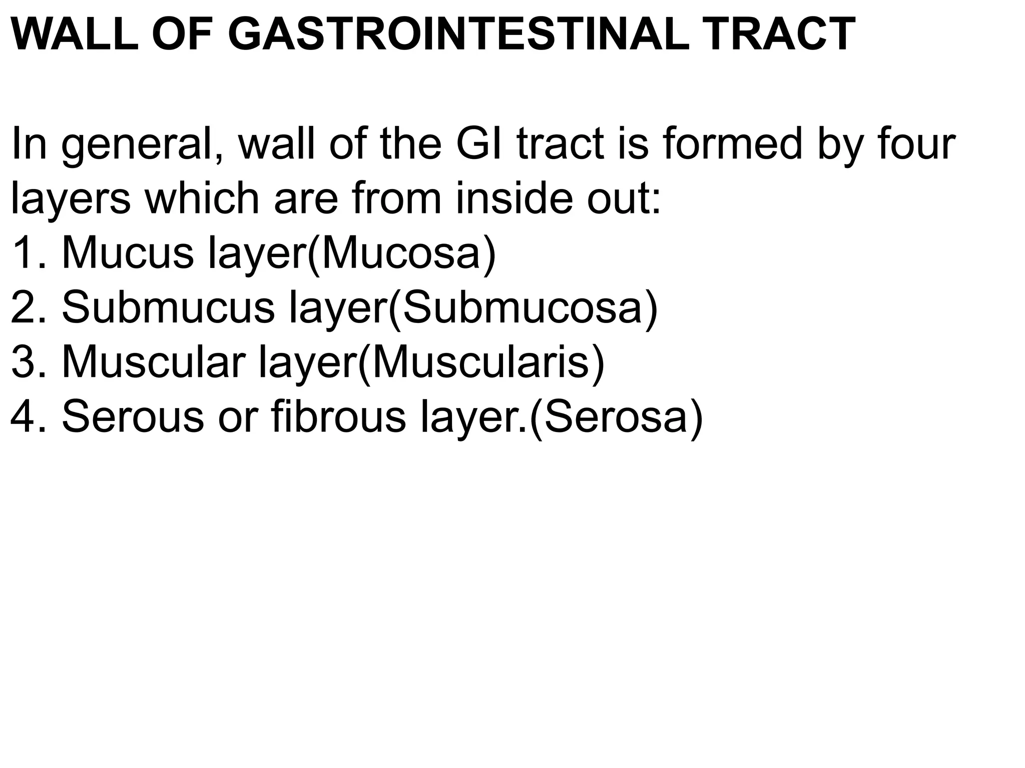 WALL OF GASTROINTESTINAL TRACT
In general, wall of the GI tract is formed by four
layers which are from inside out:
1. Mucus layer(Mucosa)
2. Submucus layer(Submucosa)
3. Muscular layer(Muscularis)
4. Serous or fibrous layer.(Serosa)
 