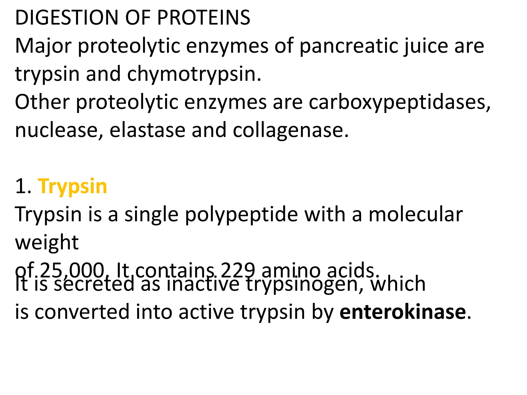 DIGESTION OF PROTEINS
Major proteolytic enzymes of pancreatic juice are
trypsin and chymotrypsin.
Other proteolytic enzymes are carboxypeptidases,
nuclease, elastase and collagenase.
1. Trypsin
Trypsin is a single polypeptide with a molecular
weight
of 25,000. It contains 229 amino acids.
It is secreted as inactive trypsinogen, which
is converted into active trypsin by enterokinase.
 