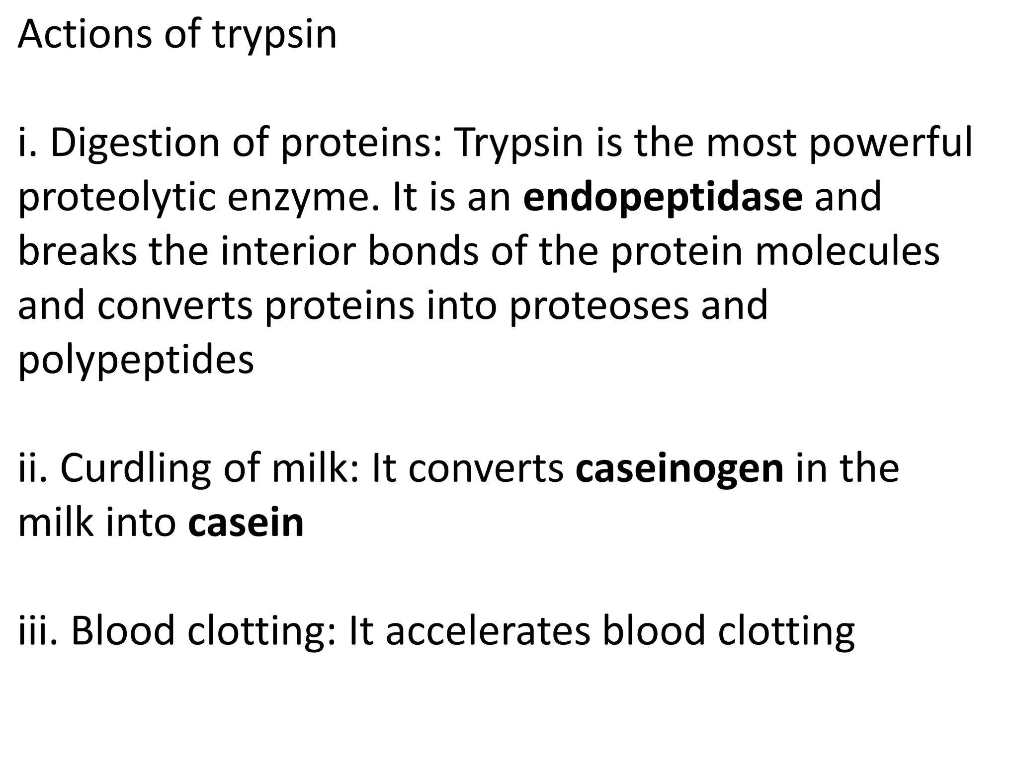 Actions of trypsin
i. Digestion of proteins: Trypsin is the most powerful
proteolytic enzyme. It is an endopeptidase and
breaks the interior bonds of the protein molecules
and converts proteins into proteoses and
polypeptides
ii. Curdling of milk: It converts caseinogen in the
milk into casein
iii. Blood clotting: It accelerates blood clotting
 