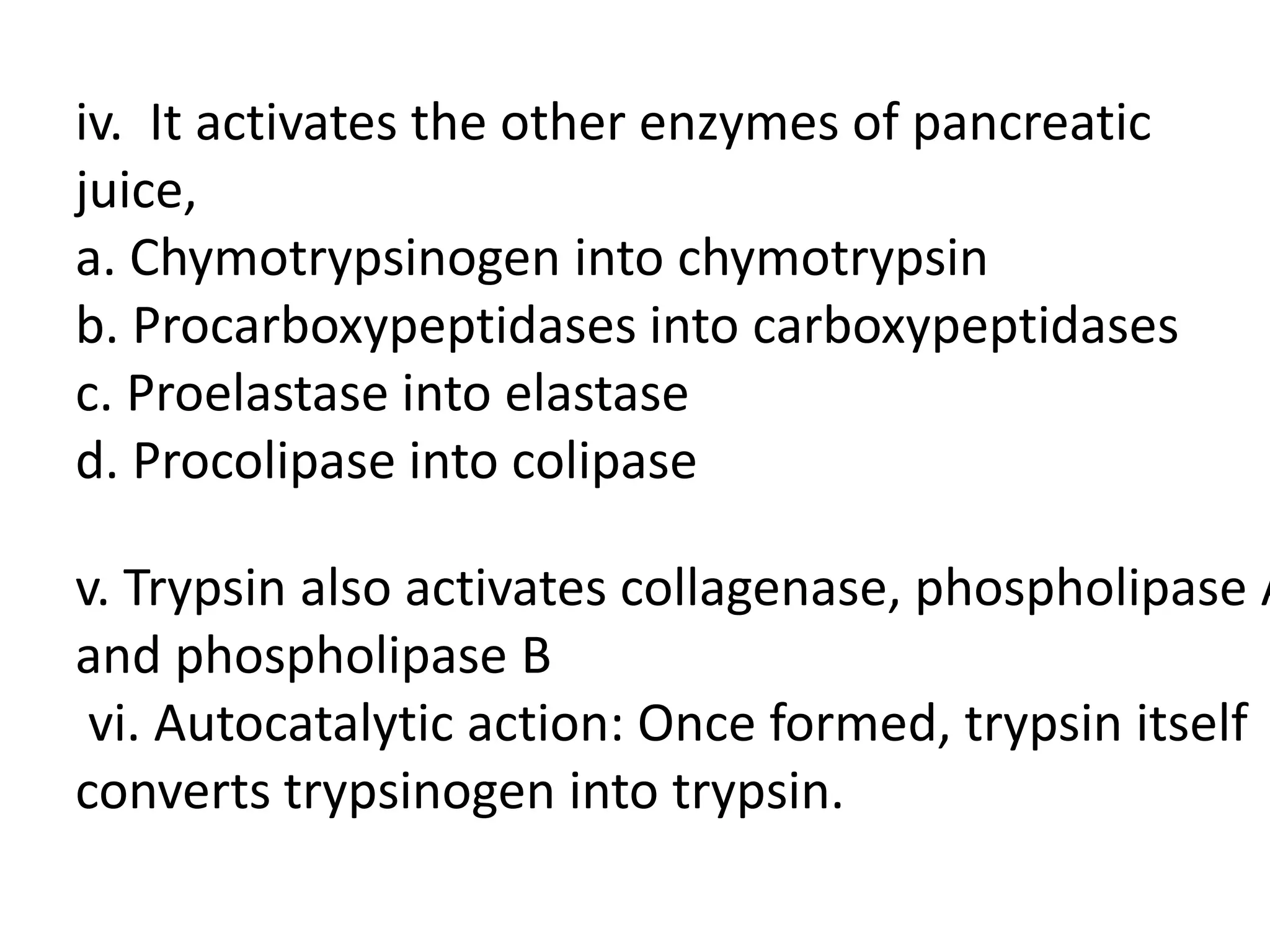 iv. It activates the other enzymes of pancreatic
juice,
a. Chymotrypsinogen into chymotrypsin
b. Procarboxypeptidases into carboxypeptidases
c. Proelastase into elastase
d. Procolipase into colipase
v. Trypsin also activates collagenase, phospholipase A
and phospholipase B
vi. Autocatalytic action: Once formed, trypsin itself
converts trypsinogen into trypsin.
 