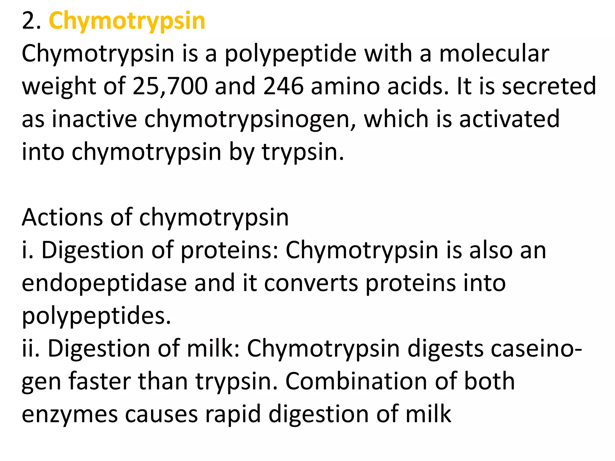 2. Chymotrypsin
Chymotrypsin is a polypeptide with a molecular
weight of 25,700 and 246 amino acids. It is secreted
as inactive chymotrypsinogen, which is activated
into chymotrypsin by trypsin.
Actions of chymotrypsin
i. Digestion of proteins: Chymotrypsin is also an
endopeptidase and it converts proteins into
polypeptides.
ii. Digestion of milk: Chymotrypsin digests caseino-
gen faster than trypsin. Combination of both
enzymes causes rapid digestion of milk
 