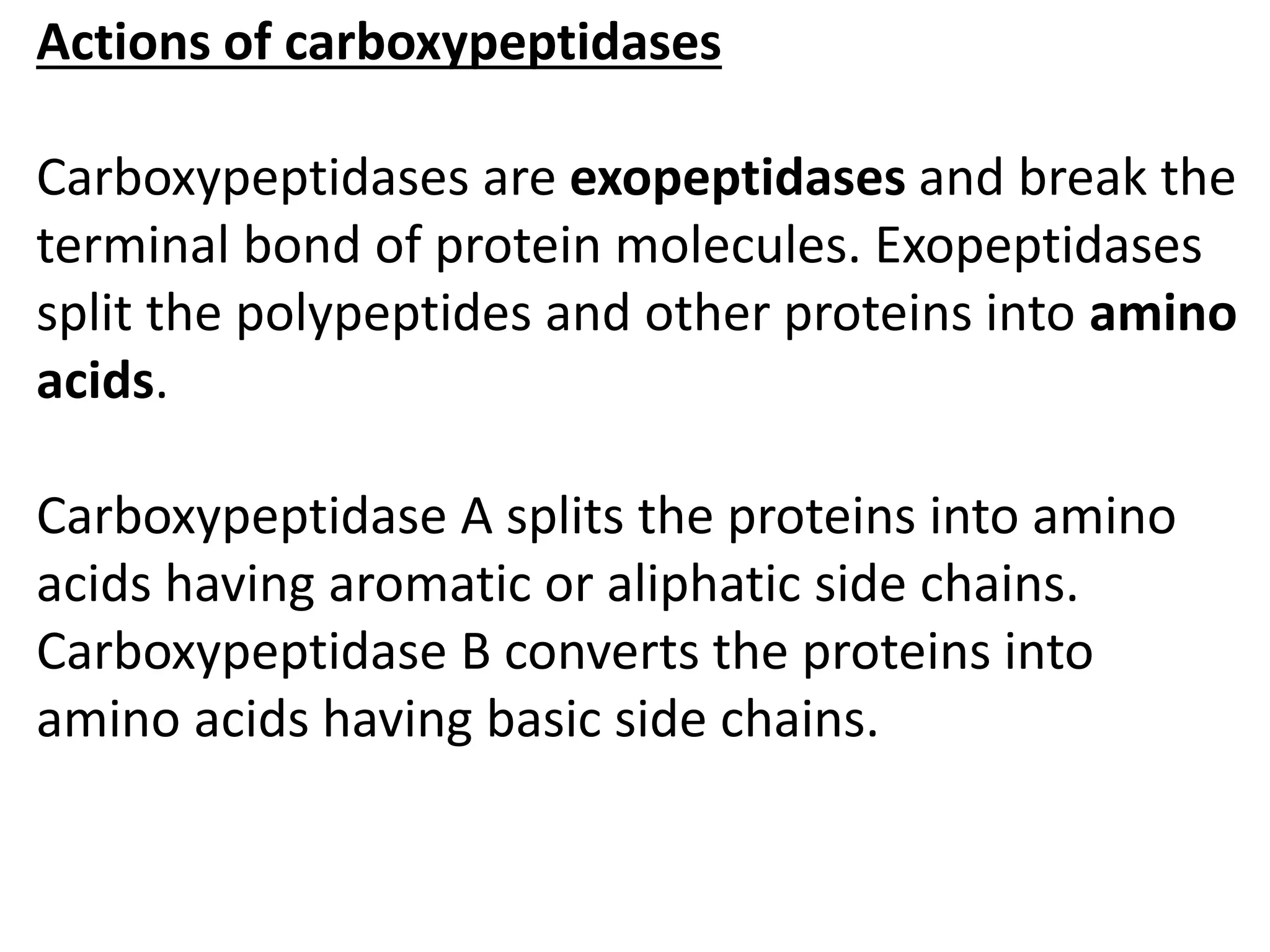 Actions of carboxypeptidases
Carboxypeptidases are exopeptidases and break the
terminal bond of protein molecules. Exopeptidases
split the polypeptides and other proteins into amino
acids.
Carboxypeptidase A splits the proteins into amino
acids having aromatic or aliphatic side chains.
Carboxypeptidase B converts the proteins into
amino acids having basic side chains.
 
