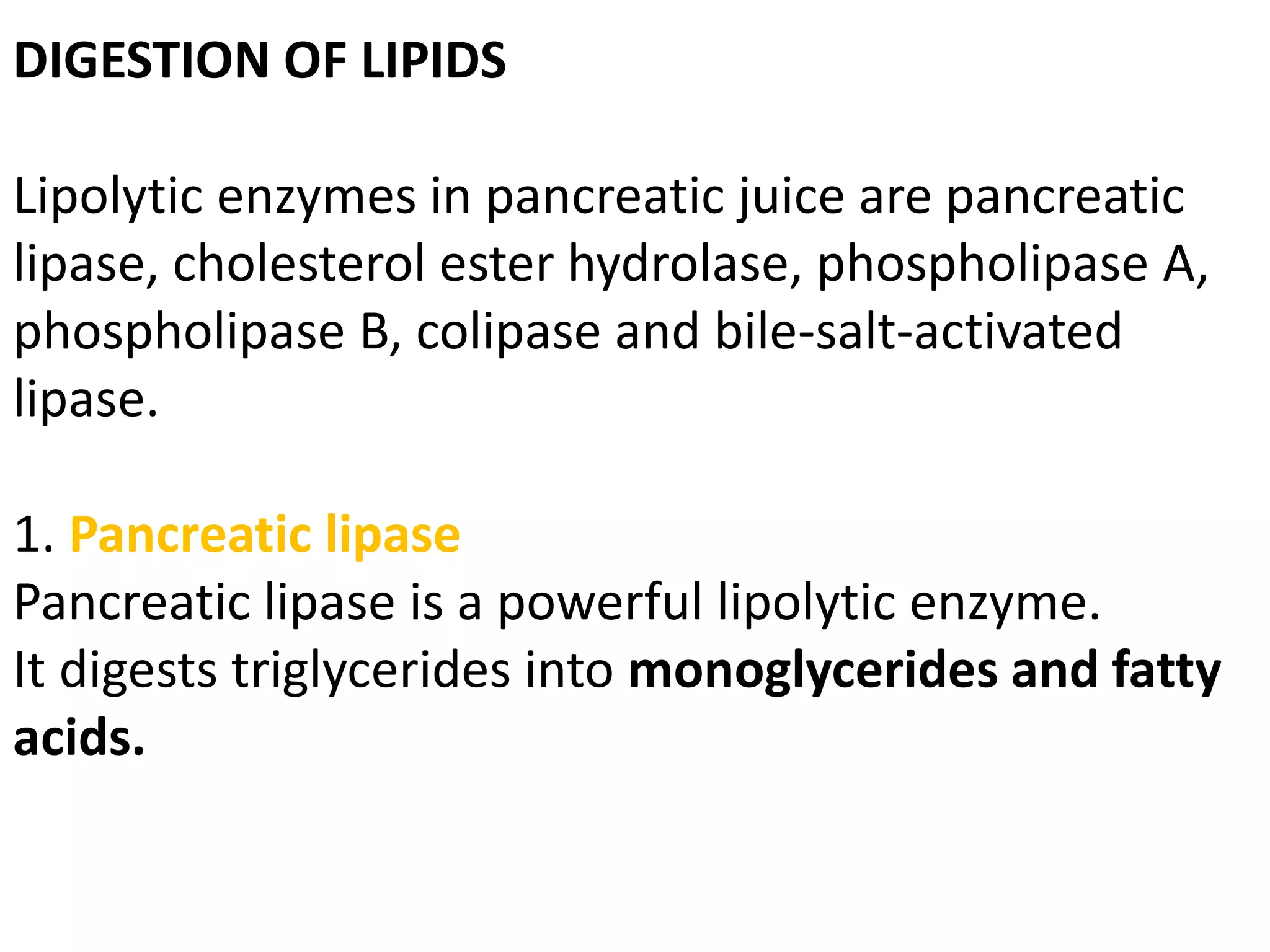 DIGESTION OF LIPIDS
Lipolytic enzymes in pancreatic juice are pancreatic
lipase, cholesterol ester hydrolase, phospholipase A,
phospholipase B, colipase and bile-salt-activated
lipase.
1. Pancreatic lipase
Pancreatic lipase is a powerful lipolytic enzyme.
It digests triglycerides into monoglycerides and fatty
acids.
 