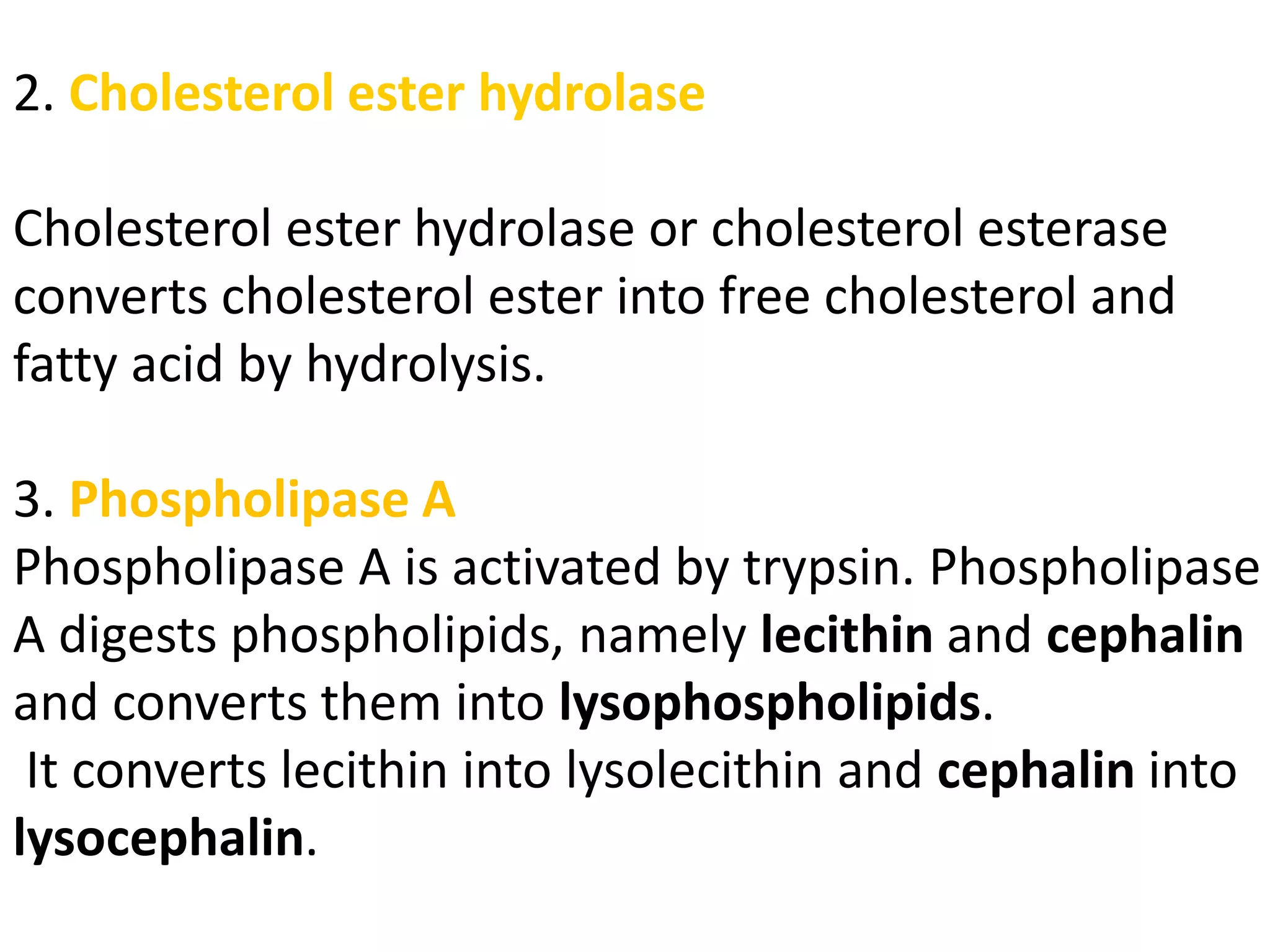 2. Cholesterol ester hydrolase
Cholesterol ester hydrolase or cholesterol esterase
converts cholesterol ester into free cholesterol and
fatty acid by hydrolysis.
3. Phospholipase A
Phospholipase A is activated by trypsin. Phospholipase
A digests phospholipids, namely lecithin and cephalin
and converts them into lysophospholipids.
It converts lecithin into lysolecithin and cephalin into
lysocephalin.
 