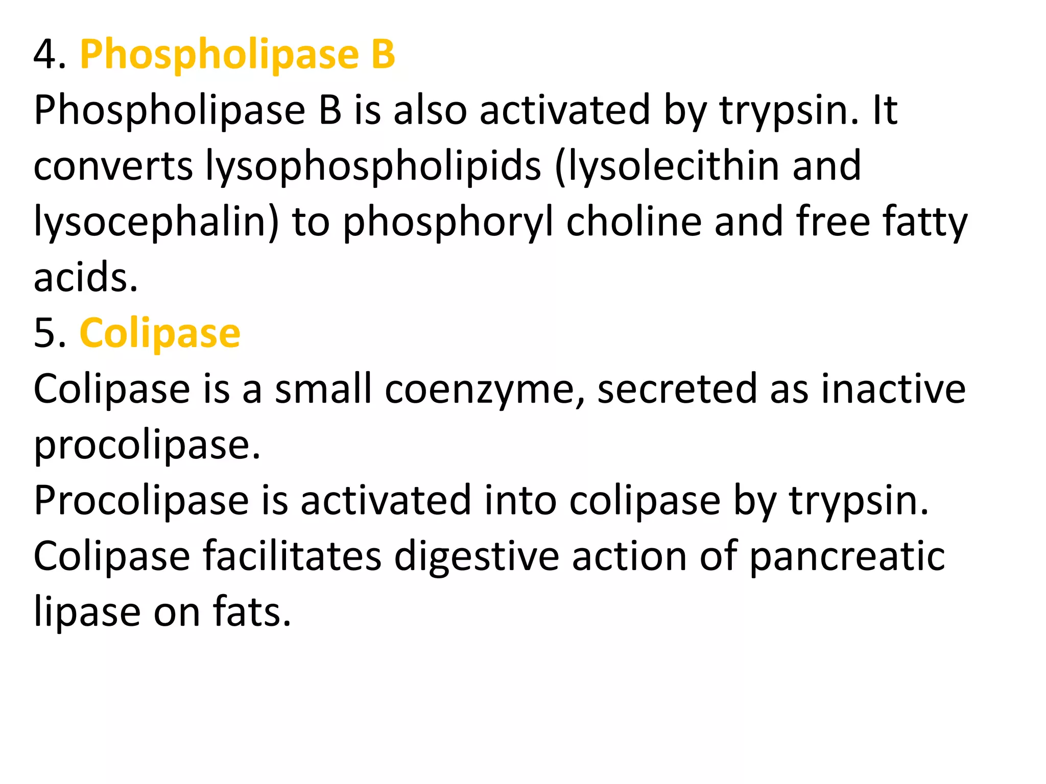 4. Phospholipase B
Phospholipase B is also activated by trypsin. It
converts lysophospholipids (lysolecithin and
lysocephalin) to phosphoryl choline and free fatty
acids.
5. Colipase
Colipase is a small coenzyme, secreted as inactive
procolipase.
Procolipase is activated into colipase by trypsin.
Colipase facilitates digestive action of pancreatic
lipase on fats.
 