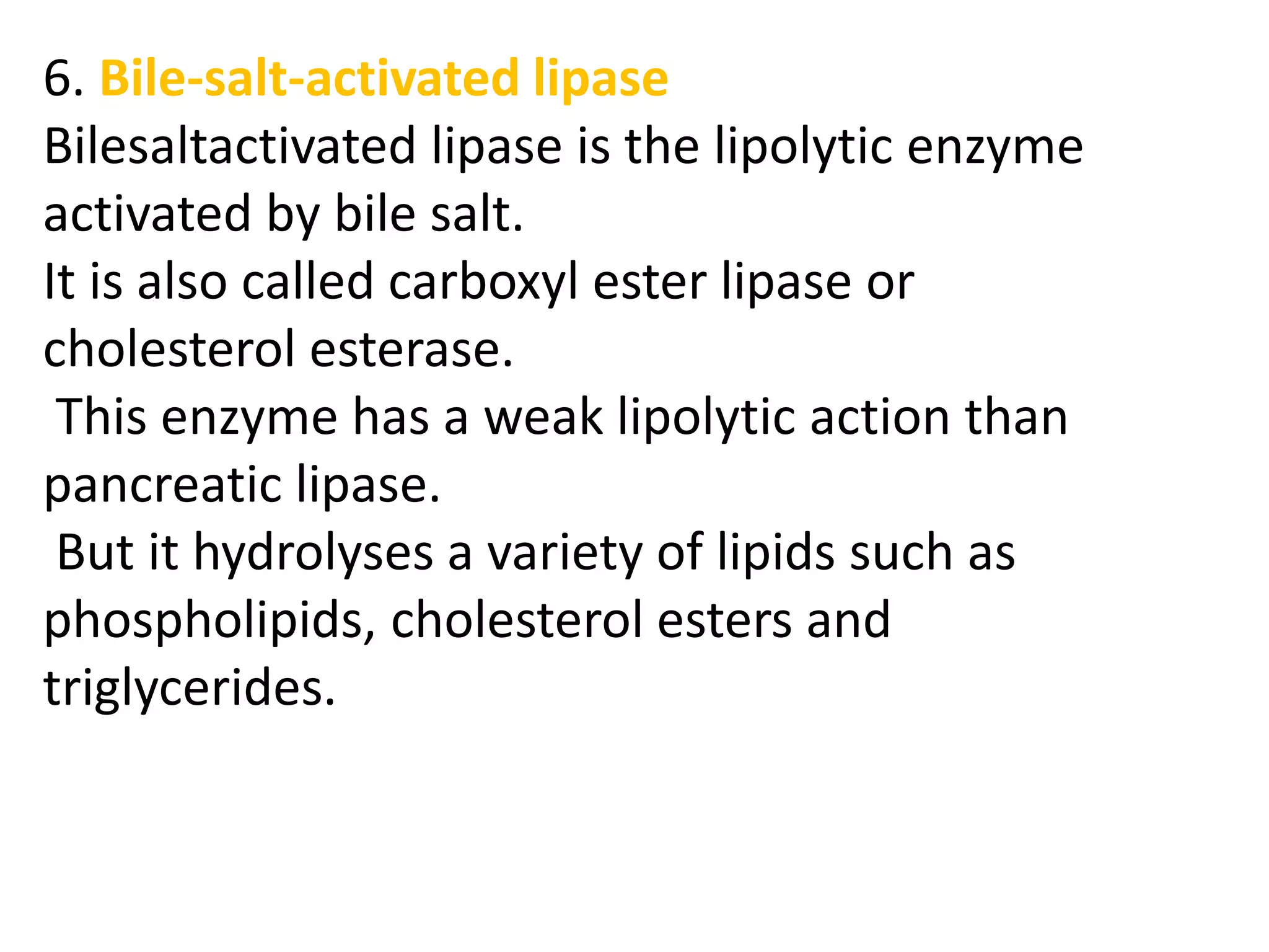 6. Bile-salt-activated lipase
Bilesaltactivated lipase is the lipolytic enzyme
activated by bile salt.
It is also called carboxyl ester lipase or
cholesterol esterase.
This enzyme has a weak lipolytic action than
pancreatic lipase.
But it hydrolyses a variety of lipids such as
phospholipids, cholesterol esters and
triglycerides.
 
