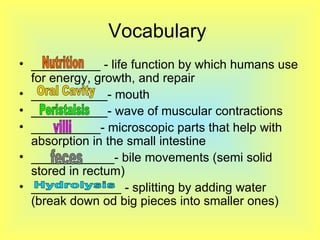 Vocabulary  __________ - life function by which humans use for energy, growth, and repair ___________- mouth  ___________- wave of muscular contractions __________- microscopic parts that help with absorption in the small intestine ____________- bile movements (semi solid stored in rectum) _____________ - splitting by adding water (break down od big pieces into smaller ones)  Nutrition  Oral Cavity  villi Peristalsis  feces Hydrolysis 