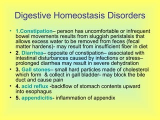 Digestive Homeostasis Disorders 1.Constipation – person has uncomfortable or infrequent bowel movements results from sluggish peristalsis that allows excess water to be removed from feces (fecal matter hardens)- may result from insufficient fiber in diet 2 . Diarrhea – opposite of constipation– associated with intestinal disturbances caused by infections or stress– prolonged diarrhea may result in severe dehydration 3.  Gall stones – small hard particles made of cholesterol which form  & collect in gall bladder- may block the bile duct and cause pain  4.  acid reflux  -backflow of stomach contents upward into esophagus 5.  appendicitis - inflammation of appendix 