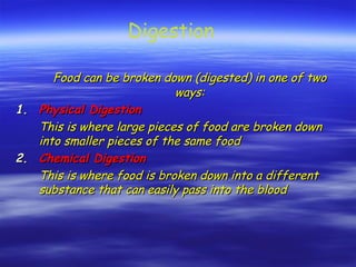 Food can be broken down (digested) in one of two
Food can be broken down (digested) in one of two
ways:
ways:
1.
1. Physical Digestion
Physical Digestion
This is where large pieces of food are broken down
This is where large pieces of food are broken down
into smaller pieces of the same food
into smaller pieces of the same food
2.
2. Chemical Digestion
Chemical Digestion
This is where food is broken down into a different
This is where food is broken down into a different
substance that can easily pass into the blood
substance that can easily pass into the blood
Digestion
 