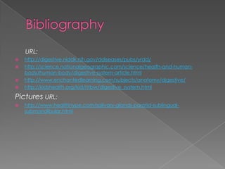 Bibliography URL: http://digestive.niddk.nih.gov/ddiseases/pubs/yrdd/http://science.nationalgeographic.com/science/health-and-human-body/human-body/digestive-system-article.htmlhttp://www.enchantedlearning.com/subjects/anatomy/digestive/http://kidshealth.org/kid/htbw/digestive_system.htmlPictures URL:http://www.healthhype.com/salivary-glands-parotid-sublingual-submandibular.html