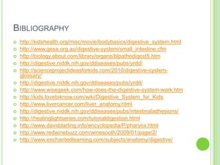 Bibliographyhttp://kidshealth.org/misc/movie/bodybasics/digestive_system.htmlhttp://www.gesa.org.au/digestive-system/small_intestine.cfm http://biology.about.com/library/organs/blpathodigest5.htmhttp://digestive.niddk.nih.gov/ddiseases/pubs/yrdd/http://scienceprojectideasforkids.com/2010/digestive-system-glossary/ http://digestive.niddk.nih.gov/ddiseases/pubs/yrdd/http://www.wisegeek.com/how-does-the-digestive-system-work.htmhttp://kids.lovetoknow.com/wiki/Digestive_System_for_Kids http://www.livercancer.com/liver_anatomy.htmlhttp://digestive.niddk.nih.gov/ddiseases/pubs/intestinaladhesions/http://healinglightseries.com/tutorialdigestion.html http://www.daviddarling.info/encyclopedia/P/pharynx.htmlhttp://www.redwinebuzz.com/winesooth/2009/01/page/2/http://www.enchantedlearning.com/subjects/anatomy/digestive/