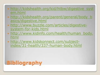 Bibliography http://kidshealth.org/kid/htbw/digestive_system.htmlhttp://kidshealth.org/parent/general/body_basics/digestive.htmlhttp://www.buzzle.com/articles/digestive-system-for-kids.htmlhttp://www.kidinfo.com/health/human_body.htmlhttp://www.kidskonnect.com/subject-index/31-health/337-human-body.html