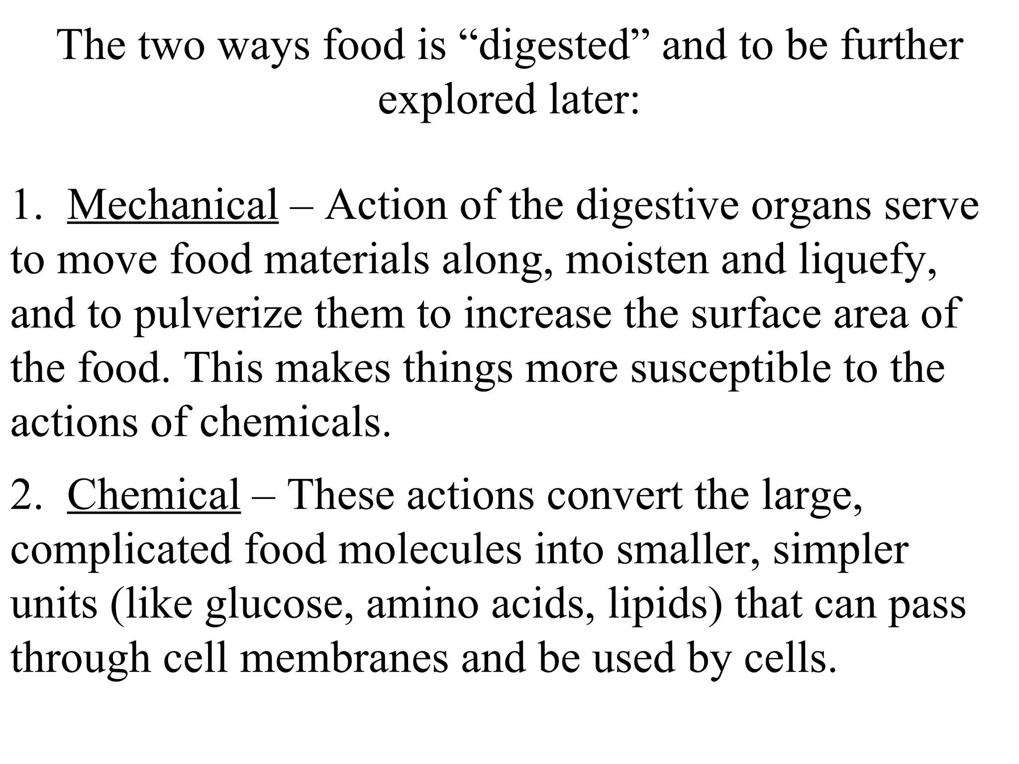 1.  Mechanical  – Action of the digestive organs serve to move food materials along, moisten and liquefy, and to pulverize them to increase the surface area of the food. This makes things more susceptible to the actions of chemicals. The two ways food is “digested” and to be further explored later: 2.  Chemical  – These actions convert the large, complicated food molecules into smaller, simpler units (like glucose, amino acids, lipids) that can pass through cell membranes and be used by cells. 