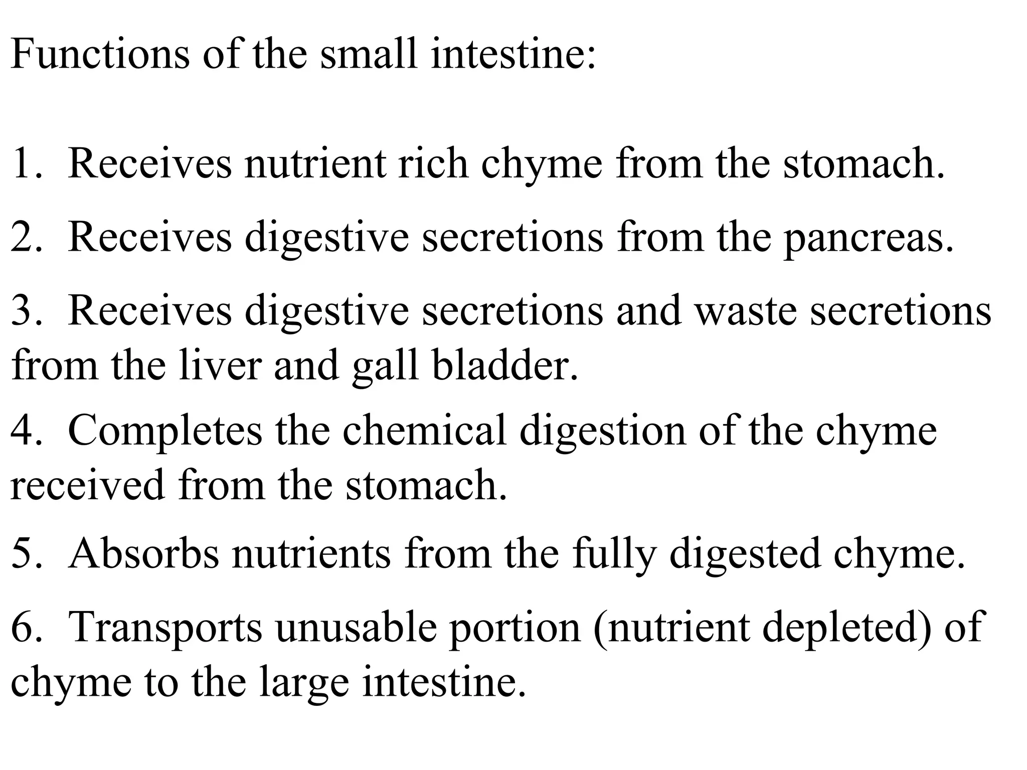 Functions of the small intestine: 1.  Receives nutrient rich chyme from the stomach. 2.  Receives digestive secretions from the pancreas. 3.  Receives digestive secretions and waste secretions from the liver and gall bladder. 4.  Completes the chemical digestion of the chyme received from the stomach. 5.  Absorbs nutrients from the fully digested chyme. 6.  Transports unusable portion (nutrient depleted) of chyme to the large intestine. 