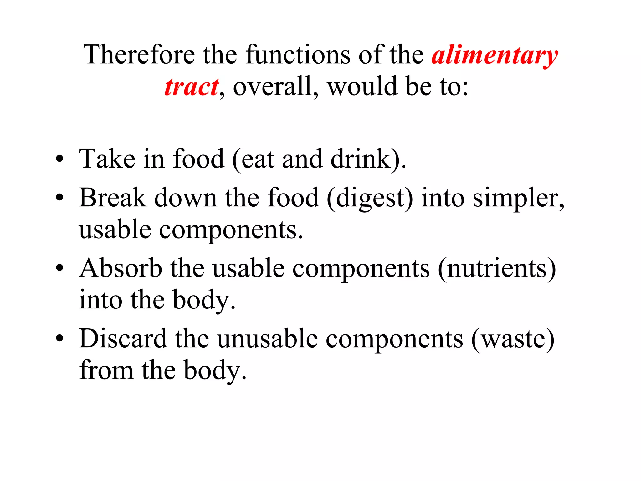Take in food (eat and drink). Break down the food (digest) into simpler, usable components. Absorb the usable components (nutrients) into the body. Discard the unusable components (waste) from the body. Therefore the functions of the  alimentary tract , overall, would be to:  