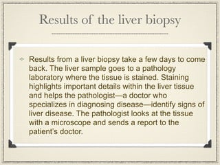 Results of the liver biopsy

Results from a liver biopsy take a few days to come
back. The liver sample goes to a pathology
laboratory where the tissue is stained. Staining
highlights important details within the liver tissue
and helps the pathologist—a doctor who
specializes in diagnosing disease—identify signs of
liver disease. The pathologist looks at the tissue
with a microscope and sends a report to the
patient’s doctor.
 