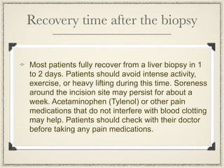 Recovery time after the biopsy


Most patients fully recover from a liver biopsy in 1
to 2 days. Patients should avoid intense activity,
exercise, or heavy lifting during this time. Soreness
around the incision site may persist for about a
week. Acetaminophen (Tylenol) or other pain
medications that do not interfere with blood clotting
may help. Patients should check with their doctor
before taking any pain medications.
 