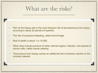What are the risks?

Pain at the biopsy site is the most frequent risk of percutaneous liver biopsy,
occurring in about 20 percent of patients

The risk of excessive bleeding, called hemorrhage

Risk of death is about 1 in 10,000

Other risks include puncture of other internal organs, infection, and spread of
cancer cells, called cancer seeding

Transvenous liver biopsy carries an additional risk of adverse reaction to the
contrast material.
 