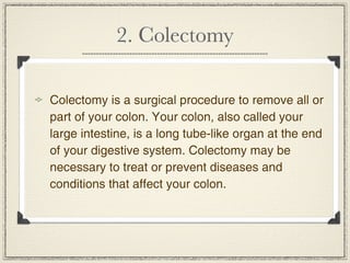 2. Colectomy

Colectomy is a surgical procedure to remove all or
part of your colon. Your colon, also called your
large intestine, is a long tube-like organ at the end
of your digestive system. Colectomy may be
necessary to treat or prevent diseases and
conditions that affect your colon.
 