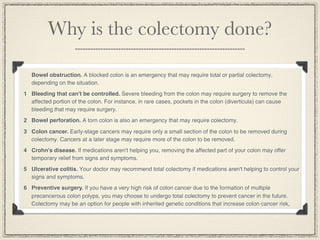 Why is the colectomy done?

   Bowel obstruction. A blocked colon is an emergency that may require total or partial colectomy,
   depending on the situation.
1 Bleeding that can't be controlled. Severe bleeding from the colon may require surgery to remove the
  affected portion of the colon. For instance, in rare cases, pockets in the colon (diverticula) can cause
  bleeding that may require surgery.
2 Bowel perforation. A torn colon is also an emergency that may require colectomy.

3 Colon cancer. Early-stage cancers may require only a small section of the colon to be removed during
  colectomy. Cancers at a later stage may require more of the colon to be removed.
4 Crohn's disease. If medications aren't helping you, removing the affected part of your colon may offer
  temporary relief from signs and symptoms.
5 Ulcerative colitis. Your doctor may recommend total colectomy if medications aren't helping to control your
  signs and symptoms.
6 Preventive surgery. If you have a very high risk of colon cancer due to the formation of multiple
  precancerous colon polyps, you may choose to undergo total colectomy to prevent cancer in the future.
  Colectomy may be an option for people with inherited genetic conditions that increase colon cancer risk,
 