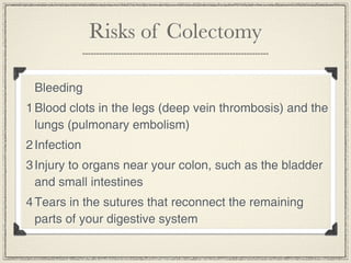 Risks of Colectomy

 Bleeding
1 Blood clots in the legs (deep vein thrombosis) and the
  lungs (pulmonary embolism)
2 Infection
3 Injury to organs near your colon, such as the bladder
  and small intestines
4 Tears in the sutures that reconnect the remaining
  parts of your digestive system
 