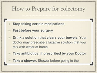 How to Prepare for colectomy

Stop taking certain medications
Fast before your surgery

Drink a solution that clears your bowels. Your
doctor may prescribe a laxative solution that you
mix with water at home.
Take antibiotics; if prescribed by your Doctor

Take a shower. Shower before going to the
 