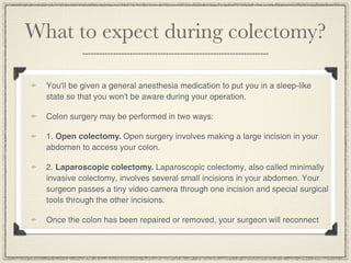 What to expect during colectomy?

  You'll be given a general anesthesia medication to put you in a sleep-like
  state so that you won't be aware during your operation.

  Colon surgery may be performed in two ways:

  1. Open colectomy. Open surgery involves making a large incision in your
  abdomen to access your colon.

  2. Laparoscopic colectomy. Laparoscopic colectomy, also called minimally
  invasive colectomy, involves several small incisions in your abdomen. Your
  surgeon passes a tiny video camera through one incision and special surgical
  tools through the other incisions.

  Once the colon has been repaired or removed, your surgeon will reconnect
 
