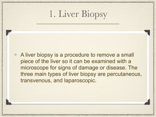 1. Liver Biopsy



A liver biopsy is a procedure to remove a small
piece of the liver so it can be examined with a
microscope for signs of damage or disease. The
three main types of liver biopsy are percutaneous,
transvenous, and laparoscopic.
 