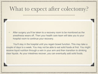 What to expect after colectomy?


      After surgery you'll be taken to a recovery room to be monitored as the
      anesthesia wears off. Then your health care team will take you to your
      hospital room to continue your recovery.

        You'll stay in the hospital until you regain bowel function. This may take a
couple of days to a week. You may not be able to eat solid foods at first. You might
receive liquid nutrition through a vein in your arm and then transition to drinking
clear liquids. As your intestines recover, you can eventually add solid foods.
 