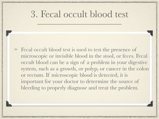 3. Fecal occult blood test


Fecal occult blood test is used to test the presence of
microscopic or invisible blood in the stool, or feces. Fecal
occult blood can be a sign of a problem in your digestive
system, such as a growth, or polyp, or cancer in the colon
or rectum. If microscopic blood is detected, it is
important for your doctor to determine the source of
bleeding to properly diagnose and treat the problem.
 