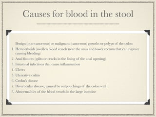 Causes for blood in the stool

   Benign (non-cancerous) or malignant (cancerous) growths or polyps of the colon
1. Hemorrhoids (swollen blood vessels near the anus and lower rectum that can rupture
   causing bleeding)
2. Anal ﬁssures (splits or cracks in the lining of the anal opening)
3. Intestinal infections that cause inﬂammation
4. Ulcers
5. Ulcerative colitis
6. Crohn's disease
7. Diverticular disease, caused by outpouchings of the colon wall
8. Abnormalities of the blood vessels in the large intestine
 