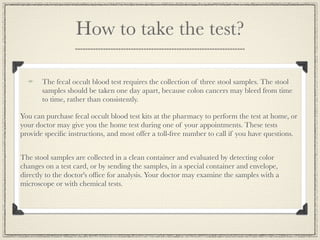 How to take the test?

       The fecal occult blood test requires the collection of three stool samples. The stool
       samples should be taken one day apart, because colon cancers may bleed from time
       to time, rather than consistently.

You can purchase fecal occult blood test kits at the pharmacy to perform the test at home, or
your doctor may give you the home test during one of your appointments. These tests
provide speciﬁc instructions, and most offer a toll-free number to call if you have questions.


The stool samples are collected in a clean container and evaluated by detecting color
changes on a test card, or by sending the samples, in a special container and envelope,
directly to the doctor's ofﬁce for analysis. Your doctor may examine the samples with a
microscope or with chemical tests.
 