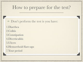 How to prepare for the test?

   Don’t perform the test is you have:
1.Diarrhea
2.Colitis
3.Constipation
4.Diverticulitis
5.Ulcers
6.Hemorrhoid ﬂare-ups
7.Your period
 