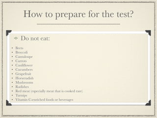 How to prepare for the test?

       Do not eat:
•   Beets
•   Broccoli
•   Cantaloupe
•   Carrots
•   Cauliﬂower
•   Cucumbers
•   Grapefruit
•   Horseradish
•   Mushrooms
•   Radishes
•   Red meat (especially meat that is cooked rare)
•   Turnips
•   Vitamin C-enriched foods or beverages
 