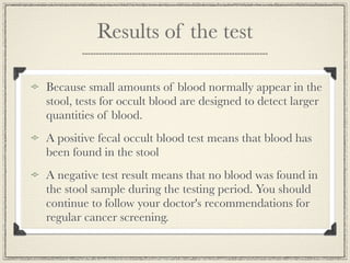 Results of the test

Because small amounts of blood normally appear in the
stool, tests for occult blood are designed to detect larger
quantities of blood.
A positive fecal occult blood test means that blood has
been found in the stool
A negative test result means that no blood was found in
the stool sample during the testing period. You should
continue to follow your doctor's recommendations for
regular cancer screening.
 