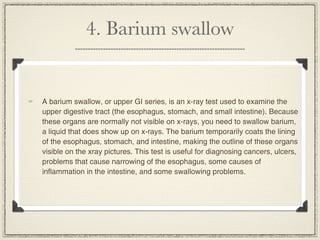 4. Barium swallow


A barium swallow, or upper GI series, is an x-ray test used to examine the
upper digestive tract (the esophagus, stomach, and small intestine). Because
these organs are normally not visible on x-rays, you need to swallow barium,
a liquid that does show up on x-rays. The barium temporarily coats the lining
of the esophagus, stomach, and intestine, making the outline of these organs
visible on the xray pictures. This test is useful for diagnosing cancers, ulcers,
problems that cause narrowing of the esophagus, some causes of
inflammation in the intestine, and some swallowing problems.
 