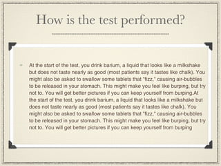 How is the test performed?


At the start of the test, you drink barium, a liquid that looks like a milkshake
but does not taste nearly as good (most patients say it tastes like chalk). You
might also be asked to swallow some tablets that "fizz," causing air-bubbles
to be released in your stomach. This might make you feel like burping, but try
not to. You will get better pictures if you can keep yourself from burping.At
the start of the test, you drink barium, a liquid that looks like a milkshake but
does not taste nearly as good (most patients say it tastes like chalk). You
might also be asked to swallow some tablets that "fizz," causing air-bubbles
to be released in your stomach. This might make you feel like burping, but try
not to. You will get better pictures if you can keep yourself from burping
 