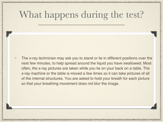 What happens during the test?



The x-ray technician may ask you to stand or lie in different positions over the
next few minutes, to help spread around the liquid you have swallowed. Most
often, the x-ray pictures are taken while you lie on your back on a table. The
x-ray machine or the table is moved a few times so it can take pictures of all
of the internal structures. You are asked to hold your breath for each picture
so that your breathing movement does not blur the image.
 