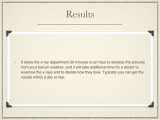Results



It takes the x-ray department 30 minutes to an hour to develop the pictures
from your barium swallow, and it will take additional time for a doctor to
examine the x-rays and to decide how they look. Typically you can get the
results within a day or two.
 