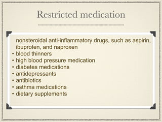 Restricted medication

    nonsteroidal anti-inflammatory drugs, such as aspirin,
    ibuprofen, and naproxen
•   blood thinners
•   high blood pressure medication
•   diabetes medications
•   antidepressants
•   antibiotics
•   asthma medications
•   dietary supplements
 