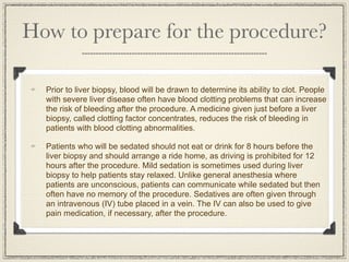 How to prepare for the procedure?

  Prior to liver biopsy, blood will be drawn to determine its ability to clot. People
  with severe liver disease often have blood clotting problems that can increase
  the risk of bleeding after the procedure. A medicine given just before a liver
  biopsy, called clotting factor concentrates, reduces the risk of bleeding in
  patients with blood clotting abnormalities.

  Patients who will be sedated should not eat or drink for 8 hours before the
  liver biopsy and should arrange a ride home, as driving is prohibited for 12
  hours after the procedure. Mild sedation is sometimes used during liver
  biopsy to help patients stay relaxed. Unlike general anesthesia where
  patients are unconscious, patients can communicate while sedated but then
  often have no memory of the procedure. Sedatives are often given through
  an intravenous (IV) tube placed in a vein. The IV can also be used to give
  pain medication, if necessary, after the procedure.
 