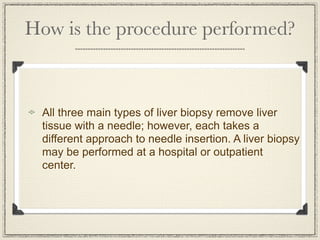 How is the procedure performed?



 All three main types of liver biopsy remove liver
 tissue with a needle; however, each takes a
 different approach to needle insertion. A liver biopsy
 may be performed at a hospital or outpatient
 center.
 